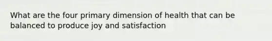 What are the four primary dimension of health that can be balanced to produce joy and satisfaction