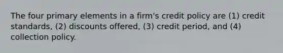 The four primary elements in a firm's credit policy are (1) credit standards, (2) discounts offered, (3) credit period, and (4) collection policy.