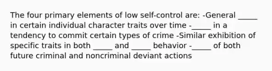 The four primary elements of low self-control are: -General _____ in certain individual character traits over time -_____ in a tendency to commit certain types of crime -Similar exhibition of specific traits in both _____ and _____ behavior -_____ of both future criminal and noncriminal deviant actions