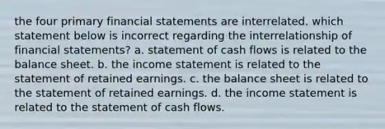 the four primary financial statements are interrelated. which statement below is incorrect regarding the interrelationship of financial statements? a. statement of cash flows is related to the balance sheet. b. the income statement is related to the statement of retained earnings. c. the balance sheet is related to the statement of retained earnings. d. the income statement is related to the statement of cash flows.