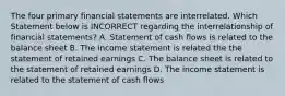 The four primary financial statements are interrelated. Which Statement below is INCORRECT regarding the interrelationship of financial statements? A. Statement of cash flows is related to the balance sheet B. The income statement is related the the statement of retained earnings C. The balance sheet is related to the statement of retained earnings D. The income statement is related to the statement of cash flows