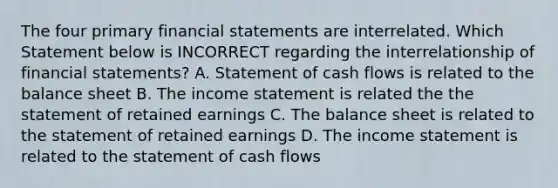 The four primary financial statements are interrelated. Which Statement below is INCORRECT regarding the interrelationship of financial statements? A. Statement of cash flows is related to the balance sheet B. The income statement is related the the statement of retained earnings C. The balance sheet is related to the statement of retained earnings D. The income statement is related to the statement of cash flows