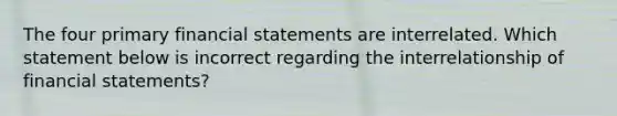 The four primary financial statements are interrelated. Which statement below is incorrect regarding the interrelationship of financial statements?