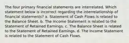 The four primary financial statements are interrelated. Which statement below is incorrect regarding the interrelationship of financial statements? a. Statement of Cash Flows is related to the Balance Sheet. b. The Income Statement is related to the Statement of Retained Earnings. c. The Balance Sheet is related to the Statement of Retained Earnings. d. The Income Statement is related to the Statement of Cash Flows.