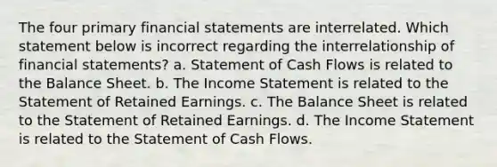 The four primary financial statements are interrelated. Which statement below is incorrect regarding the interrelationship of financial statements? a. Statement of Cash Flows is related to the Balance Sheet. b. The Income Statement is related to the Statement of Retained Earnings. c. The Balance Sheet is related to the Statement of Retained Earnings. d. The Income Statement is related to the Statement of Cash Flows.