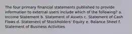 The four primary financial statements published to provide information to external users include which of the following? a. Income Statement b. Statement of Assets c. Statement of Cash Flows d. Statement of Stockholders' Equity e. Balance Sheet f. Statement of Business Activities