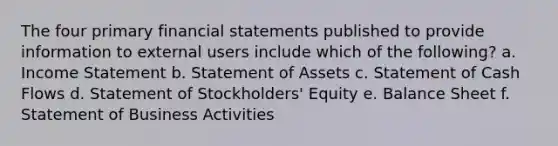 The four primary financial statements published to provide information to external users include which of the following? a. Income Statement b. Statement of Assets c. Statement of Cash Flows d. Statement of Stockholders' Equity e. Balance Sheet f. Statement of Business Activities