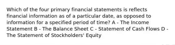 Which of the four primary financial statements is reflects financial information as of a particular date, as opposed to information for a specified period of time? A - The Income Statement B - The Balance Sheet C - Statement of Cash Flows D - The Statement of Stockholders' Equity