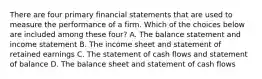 There are four primary financial statements that are used to measure the performance of a firm. Which of the choices below are included among these​ four? A. The balance statement and income statement B. The income sheet and statement of retained earnings C. The statement of cash flows and statement of balance D. The balance sheet and statement of cash flows