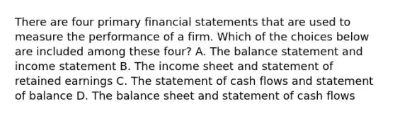 There are four primary financial statements that are used to measure the performance of a firm. Which of the choices below are included among these​ four? A. The balance statement and income statement B. The income sheet and statement of retained earnings C. The statement of cash flows and statement of balance D. The balance sheet and statement of cash flows