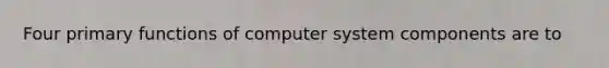 Four primary functions of computer system components are to