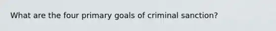 What are the four primary goals of criminal sanction?