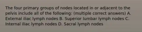 The four primary groups of nodes located in or adjacent to the pelvis include all of the following: (multiple correct answers) A. External iliac lymph nodes B. Superior lumbar lymph nodes C. Internal iliac lymph nodes D. Sacral lymph nodes