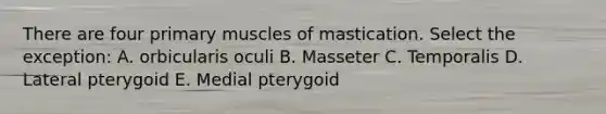 There are four primary muscles of mastication. Select the exception: A. orbicularis oculi B. Masseter C. Temporalis D. Lateral pterygoid E. Medial pterygoid