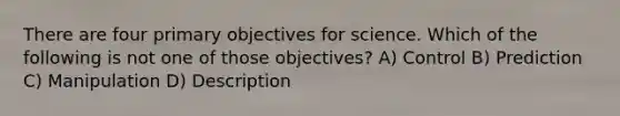 There are four primary objectives for science. Which of the following is not one of those objectives? A) Control B) Prediction C) Manipulation D) Description