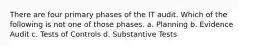 There are four primary phases of the IT audit. Which of the following is not one of those phases. a. Planning b. Evidence Audit c. Tests of Controls d. Substantive Tests