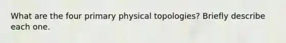 What are the four primary physical topologies? Briefly describe each one.