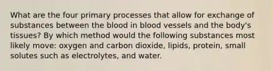 What are the four primary processes that allow for exchange of substances between the blood in blood vessels and the body's tissues? By which method would the following substances most likely move: oxygen and carbon dioxide, lipids, protein, small solutes such as electrolytes, and water.