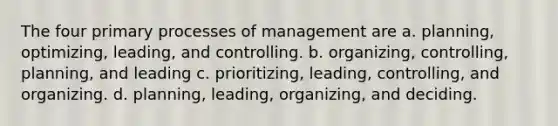 The four primary processes of management are a. planning, optimizing, leading, and controlling. b. organizing, controlling, planning, and leading c. prioritizing, leading, controlling, and organizing. d. planning, leading, organizing, and deciding.