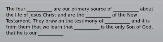 The four ___________ are our primary source of ___________ about the life of Jesus Christ and are the ___________ of the New Testament. They draw on the testimony of ___________ and it is from them that we learn that ___________ is the only Son of God, that he is our ___________