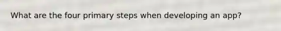 What are the four primary steps when developing an app?
