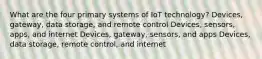 What are the four primary systems of IoT technology? Devices, gateway, data storage, and remote control Devices, sensors, apps, and internet Devices, gateway, sensors, and apps Devices, data storage, remote control, and internet