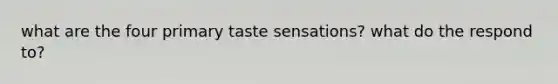 what are the four primary taste sensations? what do the respond to?