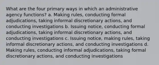 What are the four primary ways in which an administrative agency functions? a. Making rules, conducting formal adjudications, taking informal discretionary actions, and conducting investigations b. Issuing notice, conducting formal adjudications, taking informal discretionary actions, and conducting investigations c. Issuing notice, making rules, taking informal discretionary actions, and conducting investigations d. Making rules, conducting informal adjudications, taking formal discretionary actions, and conducting investigations