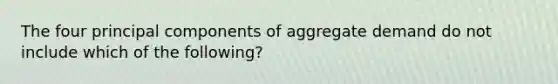 The four principal components of aggregate demand do not include which of the following?