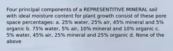 Four principal components of a REPRESENTITIVE MINERAL soil with ideal moisture content for plant growth consist of these pore space percentages: a. 25% water, 25% air, 45% mineral and 5% organic b. 75% water, 5% air, 10% mineral and 10% organic c. 5% water, 45% air, 25% mineral and 25% organic d. None of the above