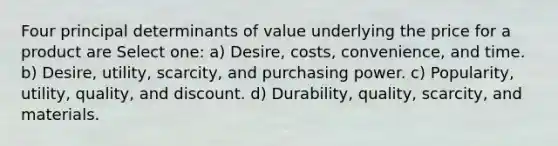 Four principal determinants of value underlying the price for a product are Select one: a) Desire, costs, convenience, and time. b) Desire, utility, scarcity, and purchasing power. c) Popularity, utility, quality, and discount. d) Durability, quality, scarcity, and materials.