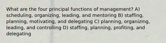 What are the four principal functions of management? A) scheduling, organizing, leading, and mentoring B) staffing, planning, motivating, and delegating C) planning, organizing, leading, and controlling D) staffing, planning, profiting, and delegating