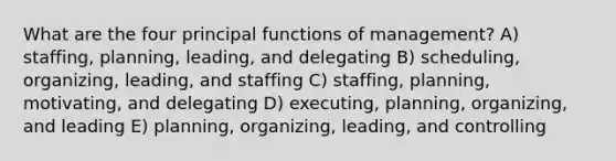 What are the four principal functions of management? A) staffing, planning, leading, and delegating B) scheduling, organizing, leading, and staffing C) staffing, planning, motivating, and delegating D) executing, planning, organizing, and leading E) planning, organizing, leading, and controlling