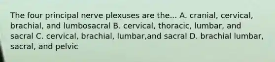 The four principal nerve plexuses are the... A. cranial, cervical, brachial, and lumbosacral B. cervical, thoracic, lumbar, and sacral C. cervical, brachial, lumbar,and sacral D. brachial lumbar, sacral, and pelvic