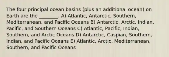 The four principal ocean basins (plus an additional ocean) on Earth are the ________. A) Atlantic, Antarctic, Southern, Mediterranean, and Pacific Oceans B) Antarctic, Arctic, Indian, Pacific, and Southern Oceans C) Atlantic, Pacific, Indian, Southern, and Arctic Oceans D) Antarctic, Caspian, Southern, Indian, and Pacific Oceans E) Atlantic, Arctic, Mediterranean, Southern, and Pacific Oceans