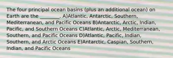 The four principal ocean basins (plus an additional ocean) on Earth are the ________. A)Atlantic, Antarctic, Southern, Mediterranean, and Pacific Oceans B)Antarctic, Arctic, Indian, Pacific, and Southern Oceans C)Atlantic, Arctic, Mediterranean, Southern, and Pacific Oceans D)Atlantic, Pacific, Indian, Southern, and Arctic Oceans E)Antarctic, Caspian, Southern, Indian, and Pacific Oceans