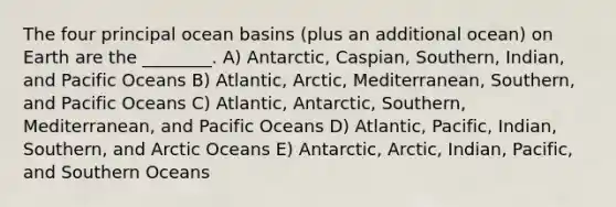 The four principal ocean basins (plus an additional ocean) on Earth are the ________. A) Antarctic, Caspian, Southern, Indian, and Pacific Oceans B) Atlantic, Arctic, Mediterranean, Southern, and Pacific Oceans C) Atlantic, Antarctic, Southern, Mediterranean, and Pacific Oceans D) Atlantic, Pacific, Indian, Southern, and Arctic Oceans E) Antarctic, Arctic, Indian, Pacific, and Southern Oceans