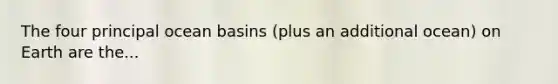 The four principal ocean basins (plus an additional ocean) on Earth are the...