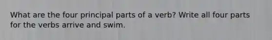 What are the four principal parts of a verb? Write all four parts for the verbs arrive and swim.