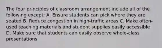 The four principles of classroom arrangement include all of the following except: A. Ensure students can pick where they are seated B. Reduce congestion in high-traffic areas C. Make often-used teaching materials and student supplies easily accessible D. Make sure that students can easily observe whole-class presentations