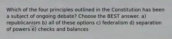 Which of the four principles outlined in the Constitution has been a subject of ongoing debate? Choose the BEST answer. a) republicanism b) all of these options c) federalism d) separation of powers e) checks and balances