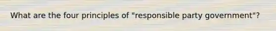 What are the four principles of "responsible party government"?