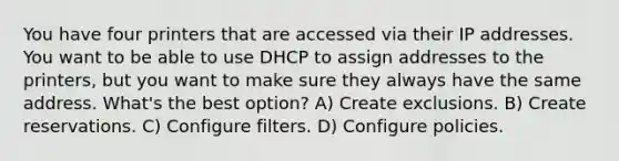 You have four printers that are accessed via their IP addresses. You want to be able to use DHCP to assign addresses to the printers, but you want to make sure they always have the same address. What's the best option? A) Create exclusions. B) Create reservations. C) Configure filters. D) Configure policies.