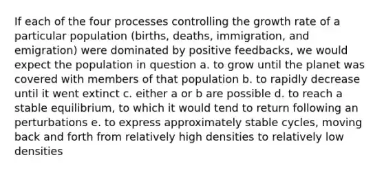 If each of the four processes controlling the growth rate of a particular population (births, deaths, immigration, and emigration) were dominated by positive feedbacks, we would expect the population in question a. to grow until the planet was covered with members of that population b. to rapidly decrease until it went extinct c. either a or b are possible d. to reach a stable equilibrium, to which it would tend to return following an perturbations e. to express approximately stable cycles, moving back and forth from relatively high densities to relatively low densities