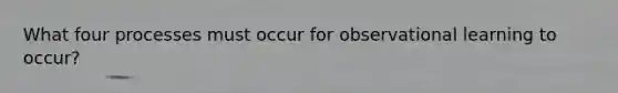What four processes must occur for observational learning to occur?