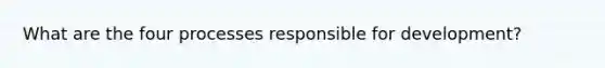 What are the four processes responsible for development?