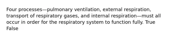 Four processes—pulmonary ventilation, external respiration, transport of respiratory gases, and internal respiration—must all occur in order for the respiratory system to function fully. True False