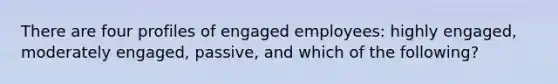 There are four profiles of engaged employees: highly engaged, moderately engaged, passive, and which of the following?