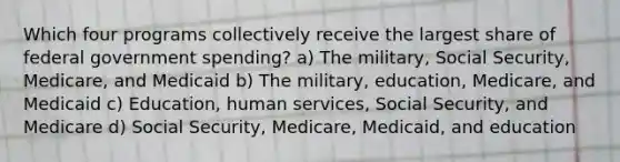 Which four programs collectively receive the largest share of federal government spending? a) The military, Social Security, Medicare, and Medicaid b) The military, education, Medicare, and Medicaid c) Education, human services, Social Security, and Medicare d) Social Security, Medicare, Medicaid, and education