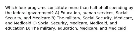 Which four programs constitute more than half of all spending by the federal government? A) Education, human services, Social Security, and Medicare B) The military, Social Security, Medicare, and Medicaid C) Social Security, Medicare, Medicaid, and education D) The military, education, Medicare, and Medicaid